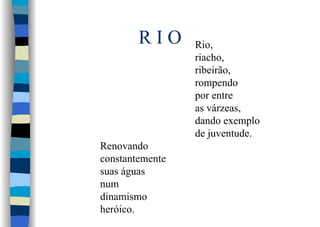 R I O Rio,
riacho,
ribeirão,
rompendo
por entre
as várzeas,
dando exemplo
de juventude.
Renovando
constantemente
suas águas
num
dinamismo
heróico.
 