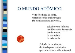 O MUNDO ATÔMICO
Vida eclodindo da fonte,
vibrando como uma partícula
Da eterna essência universal,
eclodindo em infinitas
manifestações de energia,
dando provas
da eternidade
da existência.
Eclosão de movimento
dentro da própria dinâmica
que caracteriza a vida universal.
 