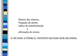 Síntese das sínteses.
Negação da morte;
índice de transformação
e
afirmação do eterno.
O MUNDO ATÔMICO, INFINITO MUNDO DOS MUNDOS.
 