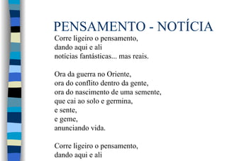 PENSAMENTO - NOTÍCIA
Corre ligeiro o pensamento,
dando aqui e ali
notícias fantásticas... mas reais.
Ora da guerra no Oriente,
ora do conflito dentro da gente,
ora do nascimento de uma semente,
que cai ao solo e germina,
e sente,
e geme,
anunciando vida.
Corre ligeiro o pensamento,
dando aqui e ali
 