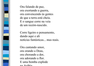 Ora falando de paz,
ora exortando a guerra,
ora convencendo às gentes
de que a terra está cheia.
E o sangue corre na veia
de um recém-nascido.
Corre ligeiro o pensamento,
dando aqui e ali
notícias fantásticas... mas reais.
Ora cantando amor,
ora orando a Deus,
ora chorando a dor,
ora adorando a flor.
E uma bomba explode
 