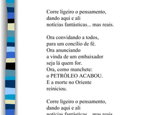Corre ligeiro o pensamento,
dando aqui e ali
notícias fantásticas... mas reais.
Ora convidando a todos,
para um concílio de fé.
Ora anunciando
a vinda de um embaixador
seja lá quem for.
Ora, como manchete:
o PETRÓLEO ACABOU.
E a morte no Oriente
reiniciou.
Corre ligeiro o pensamento,
dando aqui e ali
 