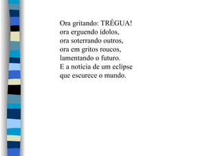 Ora gritando: TRÉGUA!
ora erguendo ídolos,
ora soterrando outros,
ora em gritos roucos,
lamentando o futuro.
E a notícia de um eclipse
que escurece o mundo.
 