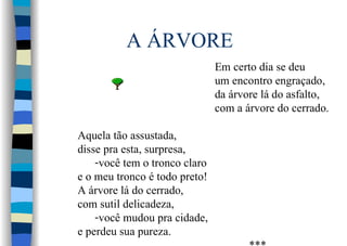 A ÁRVORE
Em certo dia se deu
um encontro engraçado,
da árvore lá do asfalto,
com a árvore do cerrado.
Aquela tão assustada,
disse pra esta, surpresa,
-você tem o tronco claro
e o meu tronco é todo preto!
A árvore lá do cerrado,
com sutil delicadeza,
-você mudou pra cidade,
e perdeu sua pureza.
 