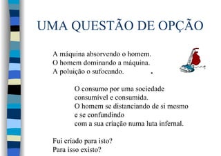 UMA QUESTÃO DE OPÇÃO
O consumo por uma sociedade
consumível e consumida.
O homem se distanciando de si mesmo
e se confundindo
com a sua criação numa luta infernal.
Fui criado para isto?
Para isso existo?
 