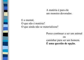 A matéria é para ele
um monstro devorador.
E o mental,
O que não é matéria?
O que ainda não se materializou?
Posso continuar a ser um animal
ou
caminhar para ser um homem.
É uma questão de opção.
 
