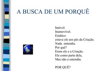 A BUSCA DE UM PORQUÊ
Imóvel.
Inamovível.
Estático
estava ele aos pés da Criação.
Nada entendia.
Por quê?
Eram ele e a Criação.
Ele como parte dela,
Mas não a entendia.
POR QUÊ?
 