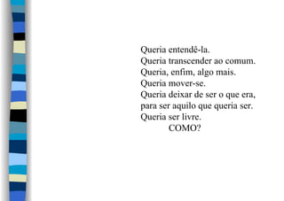 Queria entendê-la.
Queria transcender ao comum.
Queria, enfim, algo mais.
Queria mover-se.
Queria deixar de ser o que era,
para ser aquilo que queria ser.
Queria ser livre.
COMO?
 