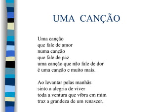 UMA CANÇÃO
Uma canção
que fale de amor
numa canção
que fale de paz
uma canção que não fale de dor
é uma canção e muito mais.
Ao levantar pelas manhãs
sinto a alegria de viver
toda a ventura que vibra em mim
traz a grandeza de um renascer.
 