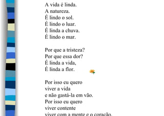 A vida é linda.
A natureza.
É lindo o sol.
É lindo o luar.
É linda a chuva.
É lindo o mar.
Por que a tristeza?
Por que essa dor?
É linda a vida,
É linda a flor.
Por isso eu quero
viver a vida
e não gastá-la em vão.
Por isso eu quero
viver contente
 