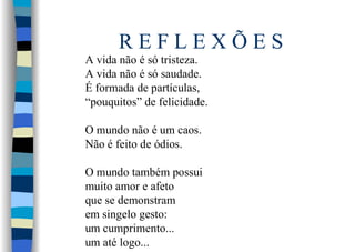 R E F L E X Õ E S
A vida não é só tristeza.
A vida não é só saudade.
É formada de partículas,
“pouquitos” de felicidade.
O mundo não é um caos.
Não é feito de ódios.
O mundo também possui
muito amor e afeto
que se demonstram
em singelo gesto:
um cumprimento...
um até logo...
 