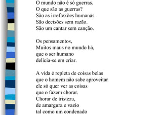 O mundo não é só guerras.
O que são as guerras?
São as irreflexões humanas.
São decisões sem razão.
São um cantar sem canção.
Os pensamentos,
Muitos maus no mundo há,
que o ser humano
delicia-se em criar.
A vida é repleta de coisas belas
que o homem não sabe aproveitar
ele só quer ver as coisas
que o fazem chorar.
Chorar de tristeza,
de amargura e vazio
tal como um condenado
 