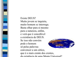 Existe DEUS?
Muito jovem se inquieta,
muito homem se interroga.
Basta olhar para si mesmo
para a natureza, enfim,
e verá que é concebível
a existência de DEUS.
Se isso não convém
pode o homem
só pelas palavras
convencer a um cético,
que é o mais crente dos crentes,
 
