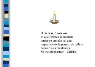 Ó crenças, ó sois vós
as que fizestes ao homem
tornar-se um não sei quê,
impedindo-o de pensar, de refletir
de usar suas faculdades.
Só lhe ordenastes : - CREIA!
 