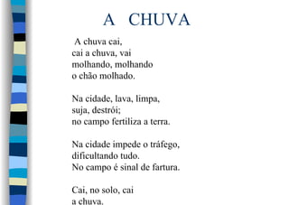 A CHUVA
A chuva cai,
cai a chuva, vai
molhando, molhando
o chão molhado.
Na cidade, lava, limpa,
suja, destrói;
no campo fertiliza a terra.
Na cidade impede o tráfego,
dificultando tudo.
No campo é sinal de fartura.
Cai, no solo, cai
a chuva.
 