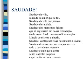 SAUDADE!
Saudade da vida,
saudade do amor que se foi.
Saudade da vida que passou.
Saudade da saudade.
Saudade dos momentos felizes
que só regressam em nossa recordação,
tendo como fundo uma melodiosa canção.
Mescla de tristeza e alegria.
Saudade, vontade de viver novamente o vivido.
Vontade de retroceder no tempo e reviver
todo o passado no presente.
Saudade é algo que a gente
sente lá dentro do peito
e que muita vez se extravasa
 