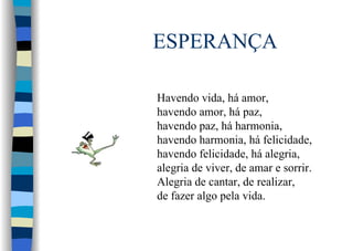 ESPERANÇA
Havendo vida, há amor,
havendo amor, há paz,
havendo paz, há harmonia,
havendo harmonia, há felicidade,
havendo felicidade, há alegria,
alegria de viver, de amar e sorrir.
Alegria de cantar, de realizar,
de fazer algo pela vida.
 
