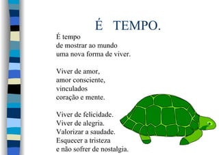 É TEMPO.
É tempo
de mostrar ao mundo
uma nova forma de viver.
Viver de amor,
amor consciente,
vinculados
coração e mente.
Viver de felicidade.
Viver de alegria.
Valorizar a saudade.
Esquecer a tristeza
e não sofrer de nostalgia.
 