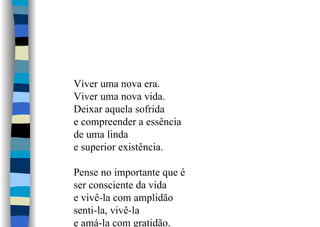 Viver uma nova era.
Viver uma nova vida.
Deixar aquela sofrida
e compreender a essência
de uma linda
e superior existência.
Pense no importante que é
ser consciente da vida
e vivê-la com amplidão
senti-la, vivê-la
e amá-la com gratidão.
 