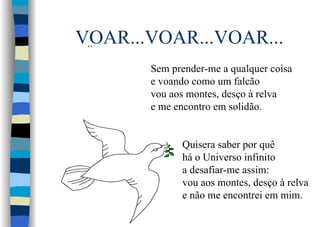 VOAR...VOAR...VOAR.....
Sem prender-me a qualquer coisa
e voando como um falcão
vou aos montes, desço à relva
e me encontro em solidão.
Quisera saber por quê
há o Universo infinito
a desafiar-me assim:
vou aos montes, desço à relva
e não me encontrei em mim.
 