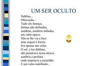 UM SER OCULTO
Neblina...
Ofuscação...
Tudo em fumaça,
formas não definidas,
sombras, sombras infindas,
um vulto opaco.
Não se lhe via a face
nem sequer a forma.
Era apenas um vulto.
O sol, a luz diáfana,
não penetrava nessa alcova
sombria e profana
onde imperava a escuridão
E um vulto indefinido...
 