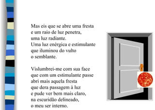 Mas eis que se abre uma fresta
e um raio de luz penetra,
uma luz radiante.
Uma luz enérgica e estimulante
que iluminou do vulto
o semblante.
Vislumbrei-me com sua face
que com um estimulante passe
abri mais aquela fresta
que dera passagem à luz
e pude ver bem mais claro,
na escuridão delineado,
o meu ser interno.
 