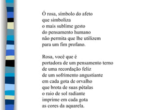 Ó rosa, símbolo do afeto
que simboliza
o mais sublime gesto
do pensamento humano
não permita que lhe utilizem
para um fim profano.
Rosa, você que é
portadora de um pensamento terno
de uma recordação feliz
de um sofrimento angustiante
em cada gota de orvalho
que brota de suas pétalas
o raio de sol radiante
imprime em cada gota
as cores da aquarela.
 