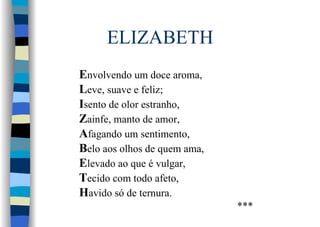 ELIZABETH
Envolvendo um doce aroma,
Leve, suave e feliz;
Isento de olor estranho,
Zainfe, manto de amor,
Afagando um sentimento,
Belo aos olhos de quem ama,
Elevado ao que é vulgar,
Tecido com todo afeto,
Havido só de ternura.
***
 