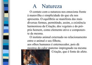 A Natureza
O contato com a natureza nos emociona frente
à maravilha e simplicidade do que ela nos
apresenta. O equilíbrio se manifesta das mais
diversas formas, permitindo, assim, a existência
harmoniosa da Criação, dos vegetais e do pró-
prio homem, como elemento ativo e componen-
te da mesma.
O instinto animal externado no relacionamento
entre o animal e seu filhote,
aos olhos humanos é enternecedor, pois dá
mostras do calor materno impregnado na mesma
Criação, que é fonte de afeto.
 