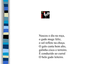 Nasceu o dia na roça,
o gado muge feliz,
o sol reflete na choça.
O galo canta bem alto,
galinha cisca o terreiro.
É conduzido ao curral
O belo gado leiteiro.
 