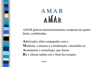 A M A R
AMAR palavra harmoniosamente composta de quatro
letras, combinadas:
Admiração, afeto conjugados com a
Modéstia, a mesura e a moderação, vinculadas ao
Acatamento e aconchego, que fazem
Rir e chorar unidos até o final dos tempos.
***
 