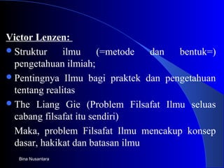 Victor Lenzen:
Struktur ilmu (=metode dan bentuk=)
pengetahuan ilmiah;
Pentingnya Ilmu bagi praktek dan pengetahuan
tentang realitas
The Liang Gie (Problem Filsafat Ilmu seluas
cabang filsafat itu sendiri)
Maka, problem Filsafat Ilmu mencakup konsep
dasar, hakikat dan batasan ilmu
Bina Nusantara
 