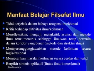 Manfaat Belajar Filsafat IlmuManfaat Belajar Filsafat Ilmu
 Tidak terjebak dalam bahaya arogansi intelektual
 Kritis terhadap aktivitas ilmu/keilmuan
 Merefleksikan, menguji, mengkritik asumsi dan metode
ilmu terus-menerus sehingga ilmuwan tetap bermain
dalam koridor yang benar (metode dan struktur ilmu)
 Mempertanggungjawabkan metode keilmuan secara
logis-rasional
 Memecahkan masalah keilmuan secara cerdas dan valid
 Berpikir sintetis-aplikatif (lintas ilmu-kontesktual)
Bina Nusantara
 