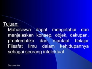 Bina Nusantara
Tujuan:
Mahasiswa dapat mengetahui dan
menjelaskan konsep, objek, cakupan,
problematika dan manfaat belajar
Filsafat Ilmu dalam kehidupannya
sebagai seorang intelektual
 