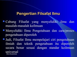 Pengertian Filsafat IlmuPengertian Filsafat Ilmu
Cabang Filsafat yang menyelidiki ilmu dan
masalah-masalah keilmuan
Menyelidiki Ilmu Pengetahuan dan cara/proses
pengetahuan diperoleh
Jadi, Filsafat Ilmu mempelajari ciri pengetahuan
ilmiah dan teknik pengetahuan itu diperoleh
secara benar sesuai dengan standar keilmuan
universalBina Nusantara
 