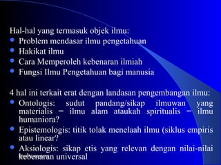 Hal-hal yang termasuk objek ilmu:
 Problem mendasar ilmu pengetahuan
 Hakikat ilmu
 Cara Memperoleh kebenaran ilmiah
 Fungsi Ilmu Pengetahuan bagi manusia
4 hal ini terkait erat dengan landasan pengembangan ilmu:
 Ontologis: sudut pandang/sikap ilmuwan yang
materialis = ilmu alam ataukah spiritualis = ilmu
humaniora?
 Epistemologis: titik tolak menelaah ilmu (siklus empiris
atau linear?
 Aksiologis: sikap etis yang relevan dengan nilai-nilai
kebenaran universalBina Nusantara
 