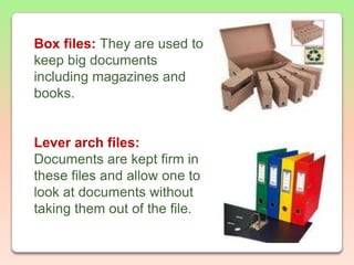 Box files: They are used to keep big documents including magazines and books.Lever arch files: Documents are kept firm in these files and allow one to look at documents without taking them out of the file.