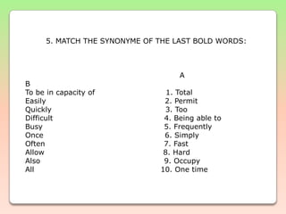 5. MATCH THE SYNONYME OF THE LAST BOLD WORDS:                        A                                                            BTo be in capacity of                            1. TotalEasily                                               2. PermitQuickly                                             3. TooDifficult                                            4. Being able toBusy                                                5. FrequentlyOnce                                                6. SimplyOften                                               7. FastAllow                                               8. Hard                                                    Also                                                 9. OccupyAll                                                  10. One time   