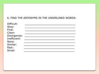  6. FIND THE ANTONYMS IN THE UNDERLINED WORDS: Difficult:        ________________________________Slow:            ________________________________Find:             ________________________________Clean:           ________________________________Disorganize:  ________________________________Inefficient:    ________________________________None:           ________________________________Similar:        ________________________________Past:            ________________________________Small:          ________________________________                                                                                    