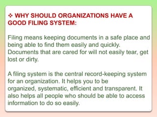 WHY SHOULD ORGANIZATIONS HAVE A GOOD FILING SYSTEM:Filing means keeping documents in a safe place and being able to find them easily and quickly. Documents that are cared for will not easily tear, get lost or dirty.A filing system is the central record-keeping system for an organization. It helps you to be organized, systematic, efficient and transparent. It also helps all people who should be able to access information to do so easily.