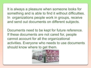 It is always a pleasure when someone looks for something and is able to find it without difficulties. In  organizations people work in groups, receive and send out documents on different subjects. Documents need to be kept for future reference. If these documents are not cared for, people cannot account for all the organizational activities. Everyone who needs to use documents should know where to get them.