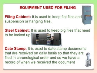 EQUIPMENT USED FOR FILINGFiling Cabinet:It is used to keep flat files and suspension or hanging files.Steel Cabinet: It is used to keep big files that need to be locked up.Date Stamp:It is used to date stamp documents that are received on daily basis so that they are filed in chronological order and so we have a record of when we received the document