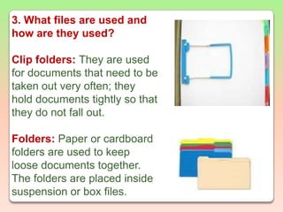 3. What files are used and how are they used?Clip folders: They are used for documents that need to be taken out very often; they hold documents tightly so that they do not fall out. Folders:Paper or cardboard folders are used to keep loose documents together. The folders are placed inside suspension or box files.