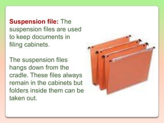 Suspension file: The suspension files are used to keep documents in filing cabinets. The suspension files hangs down from the cradle. These files always remain in the cabinets but folders inside them can be taken out.
