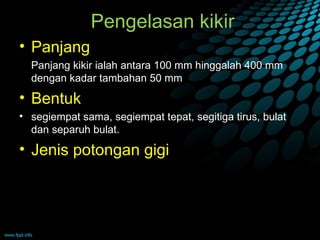Pengelasan kikir
• Panjang
  Panjang kikir ialah antara 100 mm hinggalah 400 mm
  dengan kadar tambahan 50 mm
• Bentuk
• segiempat sama, segiempat tepat, segitiga tirus, bulat
  dan separuh bulat.
• Jenis potongan gigi
 