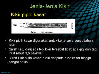 Jenis-Jenis Kikir
    Kikir pipih kasar




• Kikir pipih kasar digunakan untuk kerja-kerja penyudahan
  rata.
• Salah satu daripada tepi kikir tersebut tidak ada gigi dan tepi
  ini disebut tepi selamat.
• Gred kikir pipih kasar terdiri daripada gred kasar hingga
  sangat halus
 