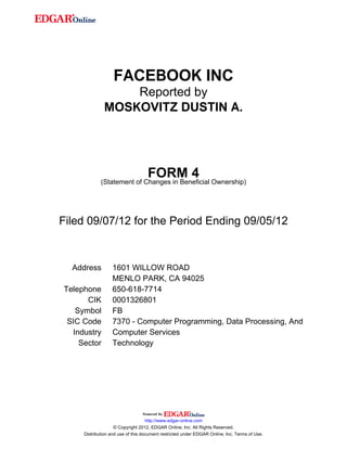 FACEBOOK INC
                  Reported by
              MOSKOVITZ DUSTIN A.




                                   FORM 4
             (Statement of Changes in Beneficial Ownership)




Filed 09/07/12 for the Period Ending 09/05/12



  Address         1601 WILLOW ROAD
                  MENLO PARK, CA 94025
Telephone         650-618-7714
      CIK         0001326801
   Symbol         FB
 SIC Code         7370 - Computer Programming, Data Processing, And
  Industry        Computer Services
    Sector        Technology




                                    http://www.edgar-online.com
                    © Copyright 2012, EDGAR Online, Inc. All Rights Reserved.
     Distribution and use of this document restricted under EDGAR Online, Inc. Terms of Use.
 