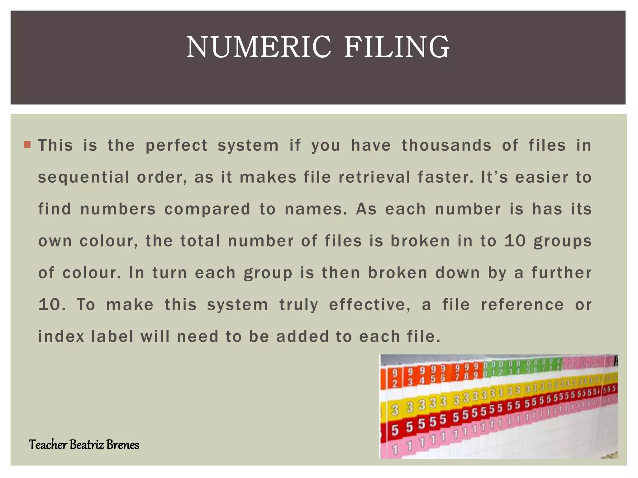  This is the perfect system if you have thousands of files in
sequential order, as it makes file retrieval faster. It’s easier to
find numbers compared to names. As each number is has its
own colour, the total number of files is broken in to 10 groups
of colour. In turn each group is then broken down by a further
10. To make this system truly effective, a file reference or
index label will need to be added to each file.
NUMERIC FILING
Teacher BeatrizBrenes
 