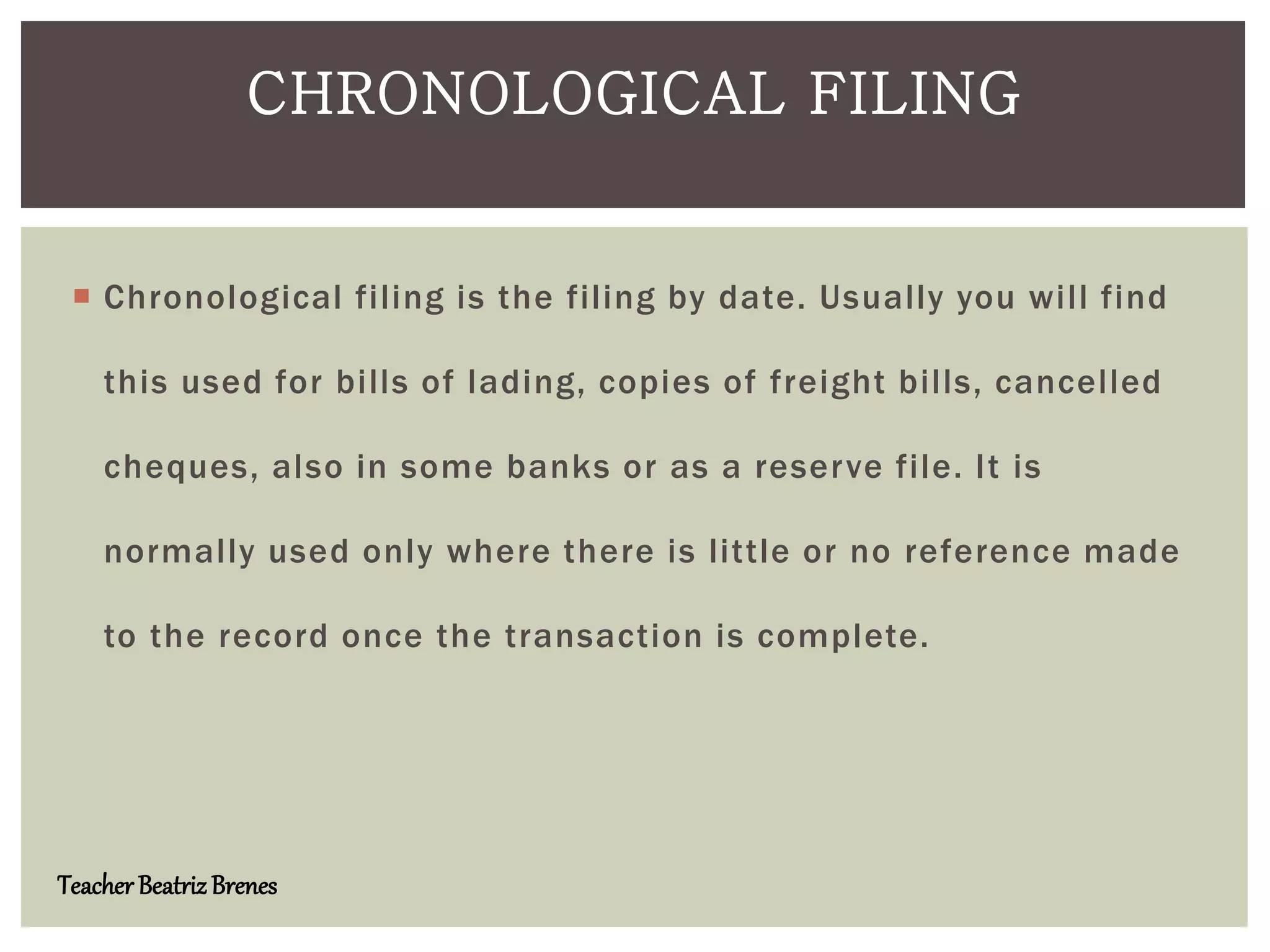  Chronological filing is the filing by date. Usually you will find
this used for bills of lading, copies of freight bills, cancelled
cheques, also in some banks or as a reserve file. It is
normally used only where there is little or no reference made
to the record once the transaction is complete.
CHRONOLOGICAL FILING
Teacher BeatrizBrenes
 