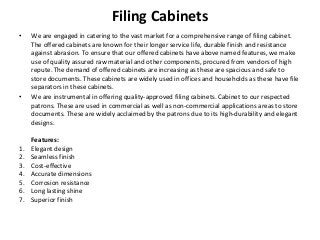 Filing Cabinets
• We are engaged in catering to the vast market for a comprehensive range of filing cabinet.
The offered cabinets are known for their longer service life, durable finish and resistance
against abrasion. To ensure that our offered cabinets have above named features, we make
use of quality assured raw material and other components, procured from vendors of high
repute. The demand of offered cabinets are increasing as these are spacious and safe to
store documents. These cabinets are widely used in offices and households as these have file
separators in these cabinets.
• We are instrumental in offering quality-approved filing cabinets. Cabinet to our respected
patrons. These are used in commercial as well as non-commercial applications areas to store
documents. These are widely acclaimed by the patrons due to its high-durability and elegant
designs.
Features:
1. Elegant design
2. Seamless finish
3. Cost-effective
4. Accurate dimensions
5. Corrosion resistance
6. Long lasting shine
7. Superior finish
 